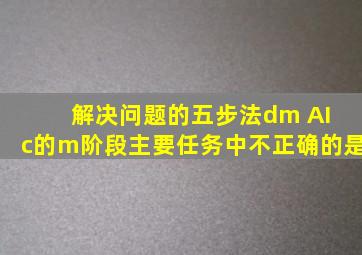 解决问题的五步法dm AI c的m阶段主要任务中不正确的是